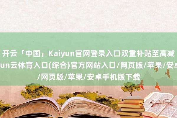 开云「中国」Kaiyun官网登录入口双重补贴至高减4000元-开yun云体育入口(综合)官方网站入口/网页版/苹果/安卓手机版下载