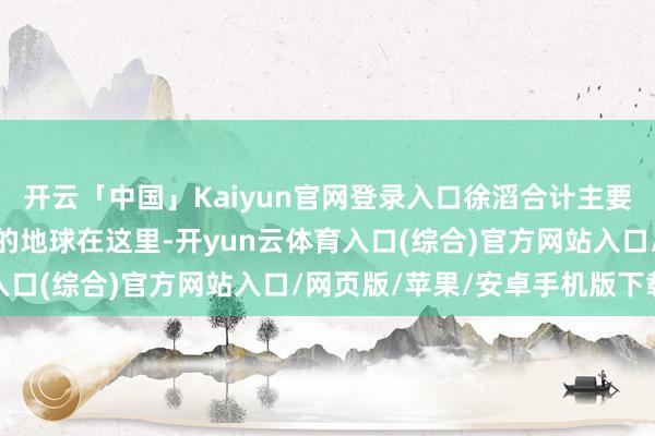 开云「中国」Kaiyun官网登录入口徐滔合计主要有三个原因：一是可人的地球在这里-开yun云体育入口(综合)官方网站入口/网页版/苹果/安卓手机版下载