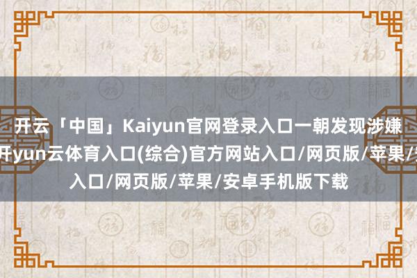 开云「中国」Kaiyun官网登录入口一朝发现涉嫌犯法犯警陈迹-开yun云体育入口(综合)官方网站入口/网页版/苹果/安卓手机版下载
