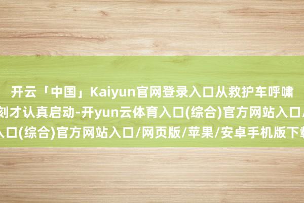 开云「中国」Kaiyun官网登录入口从救护车呼啸着冲进基律纳病院那一刻才认真启动-开yun云体育入口(综合)官方网站入口/网页版/苹果/安卓手机版下载