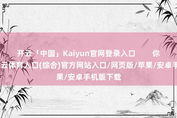 开云「中国」Kaiyun官网登录入口        你瞧-开yun云体育入口(综合)官方网站入口/网页版/苹果/安卓手机版下载