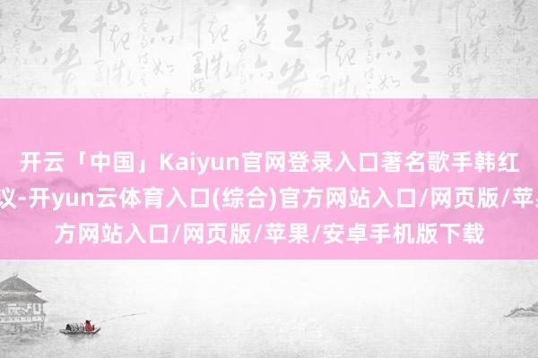 开云「中国」Kaiyun官网登录入口著名歌手韩红的一番表态激励热议-开yun云体育入口(综合)官方网站入口/网页版/苹果/安卓手机版下载