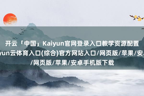 开云「中国」Kaiyun官网登录入口教学资源配置不竭优化-开yun云体育入口(综合)官方网站入口/网页版/苹果/安卓手机版下载