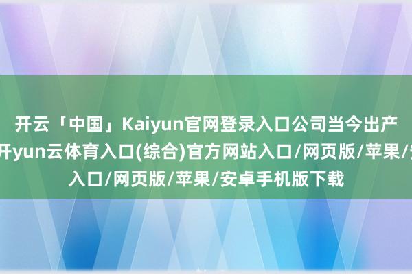 开云「中国」Kaiyun官网登录入口公司当今出产场所行径往时-开yun云体育入口(综合)官方网站入口/网页版/苹果/安卓手机版下载