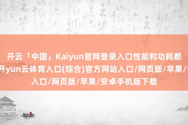 开云「中国」Kaiyun官网登录入口性能和功耗都有大幅地晋升-开yun云体育入口(综合)官方网站入口/网页版/苹果/安卓手机版下载