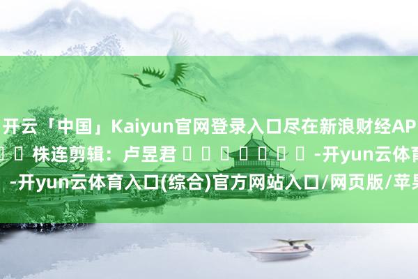 开云「中国」Kaiyun官网登录入口尽在新浪财经APP            						株连剪辑：卢昱君 							-开yun云体育入口(综合)官方网站入口/网页版/苹果/安卓手机版下载