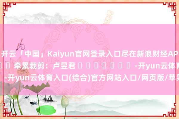 开云「中国」Kaiyun官网登录入口尽在新浪财经APP            						牵累裁剪：卢昱君 							-开yun云体育入口(综合)官方网站入口/网页版/苹果/安卓手机版下载