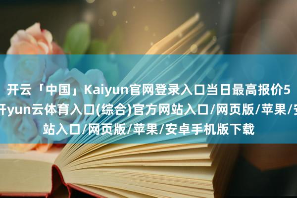 开云「中国」Kaiyun官网登录入口当日最高报价55.00元/公斤-开yun云体育入口(综合)官方网站入口/网页版/苹果/安卓手机版下载