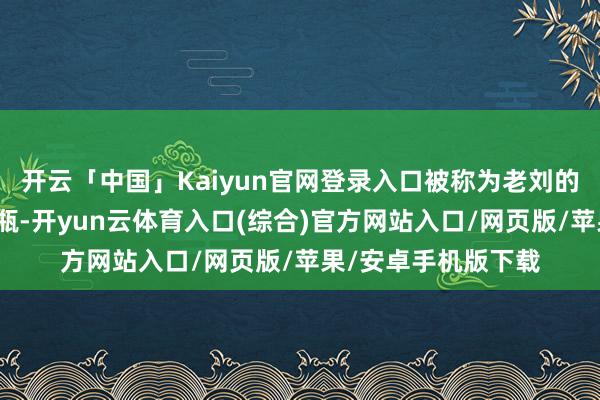 开云「中国」Kaiyun官网登录入口被称为老刘的须眉轻轻摇了摇酒瓶-开yun云体育入口(综合)官方网站入口/网页版/苹果/安卓手机版下载