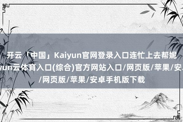 开云「中国」Kaiyun官网登录入口连忙上去帮妮儿背书包-开yun云体育入口(综合)官方网站入口/网页版/苹果/安卓手机版下载