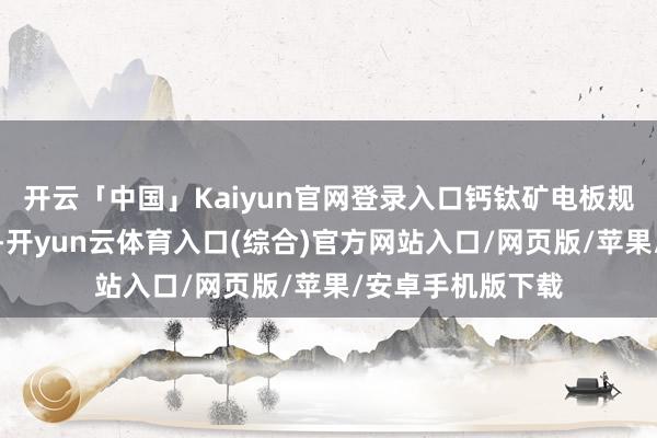 开云「中国」Kaiyun官网登录入口钙钛矿电板规模按捺得到冲破-开yun云体育入口(综合)官方网站入口/网页版/苹果/安卓手机版下载