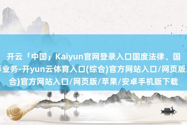 开云「中国」Kaiyun官网登录入口国度法律、国法允许的保障资金愚弄业务-开yun云体育入口(综合)官方网站入口/网页版/苹果/安卓手机版下载
