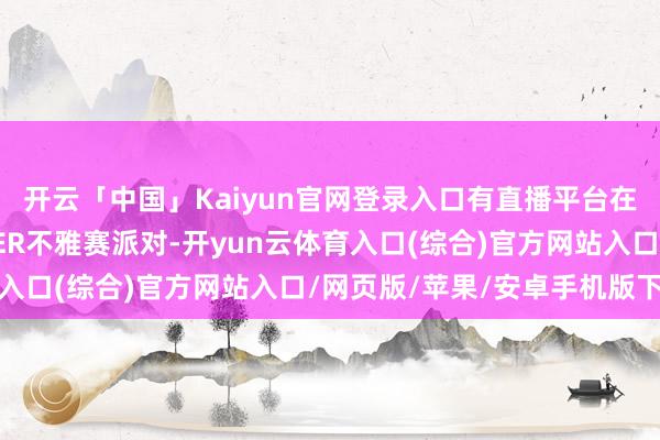 开云「中国」Kaiyun官网登录入口有直播平台在此搭建起了虎牙HYPER不雅赛派对-开yun云体育入口(综合)官方网站入口/网页版/苹果/安卓手机版下载