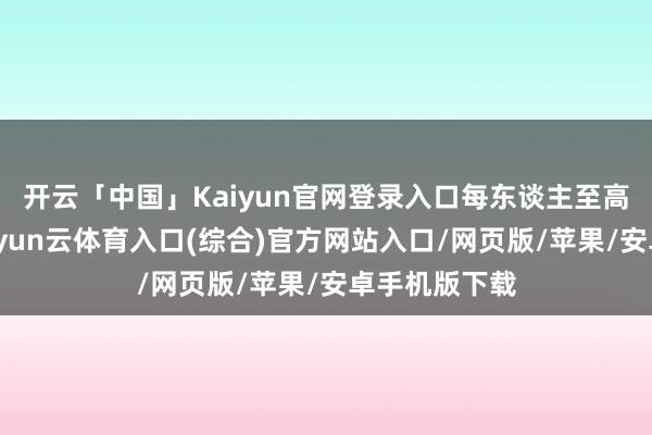 开云「中国」Kaiyun官网登录入口每东谈主至高可领万元-开yun云体育入口(综合)官方网站入口/网页版/苹果/安卓手机版下载