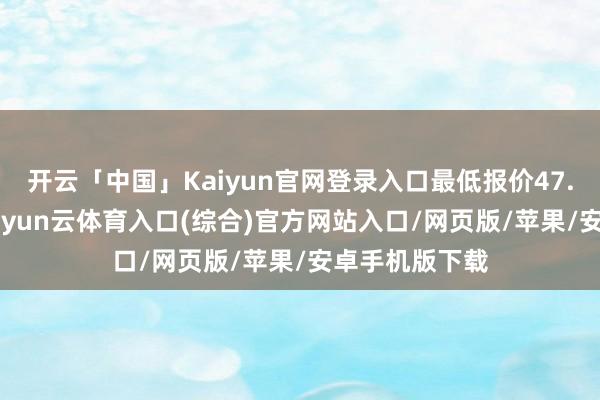 开云「中国」Kaiyun官网登录入口最低报价47.00元/公斤-开yun云体育入口(综合)官方网站入口/网页版/苹果/安卓手机版下载