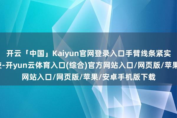 开云「中国」Kaiyun官网登录入口手臂线条紧实得能径直当哑铃使-开yun云体育入口(综合)官方网站入口/网页版/苹果/安卓手机版下载