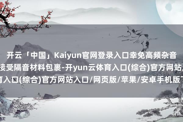 开云「中国」Kaiyun官网登录入口幸免高频杂音扰民；三是压缩机外壳接受隔音材料包裹-开yun云体育入口(综合)官方网站入口/网页版/苹果/安卓手机版下载