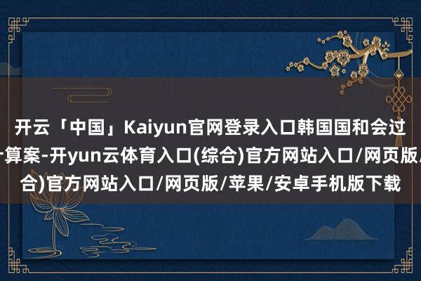 开云「中国」Kaiyun官网登录入口韩国国和会过条目清除戒严令的有计算案-开yun云体育入口(综合)官方网站入口/网页版/苹果/安卓手机版下载